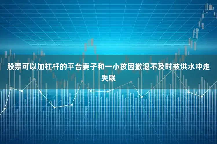 股票可以加杠杆的平台妻子和一小孩因撤退不及时被洪水冲走失联