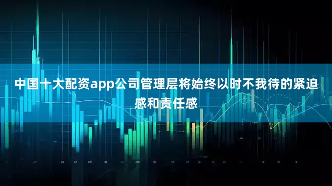 中国十大配资app公司管理层将始终以时不我待的紧迫感和责任感